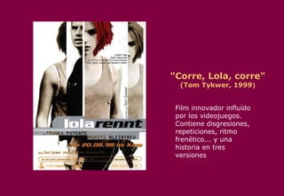 "Corre, Lola, corre" (Tom Tykwer, 1999 ) Film innovador influído por los videojuegos. Contiene disgresiones, repeticiones, ritmo frenético... y una historia en tres versiones  