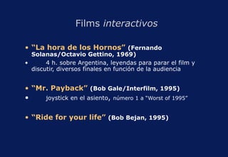 Films  interactivos “ La hora de los Hornos”  (Fernando Solanas/Octavio Gettino, 1969) 4 h. sobre Argentina, leyendas para parar el film y discutir, diversos finales en función de la audiencia “ Mr. Payback”  (Bob Gale/Interfilm, 1995) joystick en el asiento ,   número 1 a “Worst of 1995” “ Ride for your life”   (Bob Bejan, 1995) 