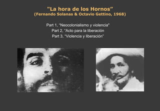 "La hora de los Hornos” (Fernando Solanas & Octavio Gettino, 1968) Part 1, “Neocolonialismo y violencia" Part 2, “Acto para la liberación Part 3, “Violencia y liberación” 