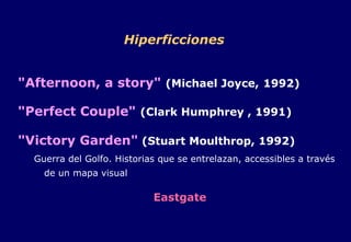 Hiperficciones "Afternoon, a story"   (Michael Joyce,   1992) "Perfect Couple"   (Clark Humphrey , 1991)   "Victory Garden"  (Stuart Moulthrop, 1992) Guerra del Golfo. Historias que se entrelazan, accessibles a través de un mapa visual Eastgate 