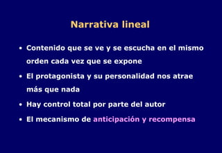 Narrativa lineal Contenido que se ve y se escucha en el mismo orden cada vez que se expone El protagonista y su personalidad nos atrae más que nada Hay control total por parte del autor El mecanismo de  anticipación y recompensa 
