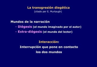 La transgresión diegética (citado per E. Murtaugh)   Mundos de la narración Diégesis  (el mundo imaginado por el autor) Extra-diégesis  (el mundo del lector) Interacción : Interrupción que pone en contacto los dos mundos 