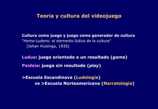 Teoria y cultura del videojuego Cultura como juego y juego como generador de cultura "Homo-Ludens: el elemento lúdico de la cultura" (Johan Huizinga, 1935) Ludus : juego orientado a un resultado ( game ) Paideia : juego sin resultado ( play ) >Escuela Escandinava ( Ludología )   vs >Escuela Norteamericana ( Narratología ) 