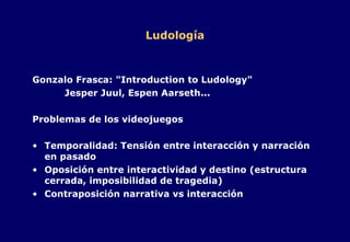 Ludología Gonzalo Frasca: "Introduction to Ludology" Jesper Juul, Espen Aarseth... Problemas de los videojuegos Temporalidad: Tensión entre interacción y narración en pasado Oposición entre interactividad y destino (estructura cerrada, imposibilidad de tragedia) Contraposición narrativa vs interacción 