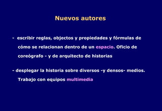 Nuevos autores -  escribir reglas, objectos y propiedades y fórmulas de cómo se relacionan dentro de un  espacio . Oficio de coreógrafo - y de arquitecto de historias - desplegar la historia sobre diversos -y densos- medios. Trabajo con equipos  multimedia 