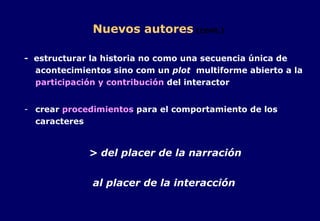 Nuevos autores   (cont.) -  estructurar la historia no como una secuencia única de acontecimientos sino com un  plot   multiforme abierto a la  participación y contribución  del interactor crear  procedimientos  para el comportamiento de los caracteres > del placer de la narración al placer de la interacción 
