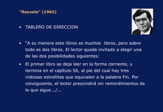"Rayuela" (1963) TABLERO DE DIRECCION “ A su manera este libros es muchos  libros, pero sobre todo es dos libros. El lector queda invitado a elegir una de las dos posibilidades siguientes: El primer libro se deja leer en la forma corriente, y termina en el capítulo 56, al pie del cual hay tres vistosas estrellitas que equivalen a la palabra Fin. Por consiguiente, el lector prescindirá sin remordimientos de lo que sigue.../... 