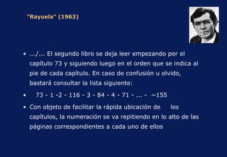 "Rayuela" (1963) .../... El segundo libro se deja leer empezando por el capítulo 73 y siguiendo luego en el orden que se indica al pie de cada capítulo. En caso de confusión u olvido, bastará consultar la lista siguiente: 73 - 1 -2 - 116 - 3 - 84 - 4 - 71 - ... -  ~155 Con objeto de facilitar la rápida ubicación de  los capítulos, la numeración se va repitiendo en lo alto de las páginas correspondientes a cada uno de ellos 