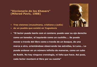 “ Diccionario de los Khasars”  (Milorad Pavic, 1988) Tres visiones (musulmana, cristiana y judía)  de un pueblo que existió en Yugoslavia “ El lector puede leerlo com si comiera; puede usar su ojo derecho como un tenedor, el izquierdo como un cuchillo…. Se puede mover a través del libro como a través de un bosque, de una marca a otra, orientándose observando las estrellas, la Luna… Lo puede ordenar en un número infinito de maneras, como un cubo de Rubik. No hay ninguna cronología, ni falta que hace. Así pues, cada lector montará el libro por su cuenta” 