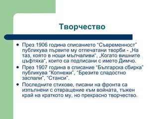 Творчество През 1906 година списанието “Съвременност” публикува първите му отпечатани творби - „На таз, която в нощи мълчаливи“, „Когато вишните цъфтяха“, които са подписани с името Димчо. През 1907 година  в списание “Българска сбирка” публикува “Копнежи”, “Брезите сладостно заспали”, “Станси”. Последните стихове, писани на фронта са изпълнени с отвращение към войната,   тъжен край на краткото му, но прекрасно творчество. 