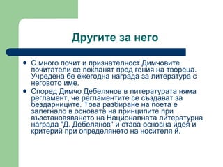 Другите за него С много почит и признателност Димчовите почитатели се покланят пред  г ения на твореца .  Учредена бе ежегодна награда за литература с неговото име. Според Димчо Дебелянов в литературата няма регламент, че регламентите се създават за бездарниците. Това разбиране на поета е залегнало в основата на принципите при възстановяването на Националната литературна награда &quot;Д. Дебелянов&quot; и става основна идея и критерий при определянето на носителя й. 
