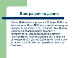 Биографични данни  Димчо Дебелянов е роден на 28 март 1887 г. в Копривщица.  През 1896 год.  семейството му се премества да живее в гр. Пловдив .  Там Димчо Дебелянов прави първите си опити в литературата, като в последствие изгаря написаните от него стихотворения. В края на октомври 1912 г. Димчо Дебелянов постъпва в казармата на 22 пехотен тракийски полк в гр. Самоков.  