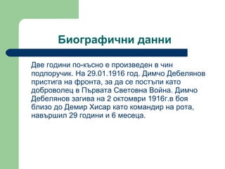 Биографични данни  Две години по-късно е произведен в чин подпоручик. На 29.01.1916 год. Димчо Дебелянов пристига на фронта, за да се постъпи като доброволец в Първата Световна Война. Димчо Дебелянов загива на 2 октомври 1916г.в боя близо до Демир Хисар като командир на рота, навършил 29 години и 6 месеца. 
