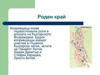 Роден край Копривщица играе първостепенна роля в епохата на българското Възраждане. Будни копривщенци вземат участие в Първата българска легия, четите на Панайот Хитов, Хаджи Димитър и Стефан Караджа, Христо Ботев.  