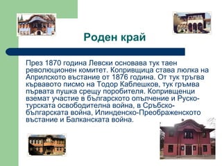 Роден край През 1870 година Левски основава тук таен революционен комитет. Копривщица става люлка на Априлското въстание от 1876 година. От тук тръгва кървавото писмо на Тодор Каблешков, тук гръмва първата пушка срещу поробителя. Копривщенци вземат участие в българското опълчение и Руско-турската освободителна война, в Сръбско-българската война, Илинденско-Преображенското въстание и Балканската война.  