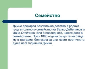 Семейство Димчо прекарва безоблачно детство в родния град в голямото семейство на Вельо Дебелянов и Цана Стайчина. Бил е последното, шесто дете в семейството. През 1896 година смъртта на баща му е трагедия, белязала за цял живот поетичната душа на 9 годишния Димчо.  