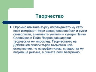 Творчество Огромно влияние върху изграждането му като поет изиграват някои западноевропейски и руски символисти, а неговите учители и кумири Пенчо Славейков и Пейо Яворов разширяват творческия му мироглед. Творчеството на Дебелянов винаги търси възможно най-естествения, не натруфен изказ, младостта му подхваща ритъма, а римата лети безгрижно. 