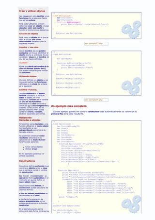 Crear y utilizar objetos
                                       <?
Las clases son solo plantillas y sus   class Multiplica{
funciones no se ejecutan hasta             var $factor1=7;
que se les ordene.                         var $factor2=8;
                                           function Multiplica(){
Para poder utilizarlas primero                 print $this->factor1*$this->factor2."<br>";
debemos crear un objeto y luego            }
ejecutar sobre ese objeto la           }
función o funciones que deseemos.

Creación de objetos                        $objeto= new Multiplica;

Para crear un objeto en el que se       ?>
vaya a utilizar una clase
determinada debemos usar la
siguiente sintaxis:                                                   Ver ejemplo73.php

$nombre = new clase

donde nombre es una palabra
                                       <?
cualquiera con la que identificar el
objeto (como si se tratara de una      class Multiplica{
variable) y clase es el nombre de
una de las clases definidas.                 var $producto;

¡Cuidado!                                    function Multiplica($a=3,$b=7){
                                                 $this->producto=$a*$b;
Fíjate que detrás del nombre de la
                                                 print $this->producto."<br>";
clase no hemos puesto los ()
que suelen utilizarse para invocar           }
las funciones.                         }
                                           $objeto= new Multiplica;
Utilizando objetos
                                           $objeto->Multiplica(90,47);
Una vez definido un objeto ya se
le pueden aplicar las funciones
                                           $objeto->Multiplica(47);
definidas en la clase. La sintaxis
es la siguiente:
                                           $objeto->Multiplica();
$nombre->funcion()

Donde $nombre es la misma             ?>
variable utilizada a la hora de
crear el objeto, el -> es
obligatorio, funcion es el nombre                                       Ver ejemplo74.php
de una de las funciones
definidas en la clase invocada y
donde los () sí son obligatorios y Un ejemplo más completo
además -como ocurría en las
demás funciones PHP- puede
contener valores, variables,          En este ejemplo puedes ver como el constructor crea automáticamente los valores de la
etcétera separadas por comas.      primera fila de la tabla resultante.

Reiterando
llamadas a objetos
                                       <?
Si hacemos varias llamadas a una       Class Operaciones {
función utilizando el mismo objeto         var $inicializada=32;
los resultados se van                      var $num1;
sobrescribiendo sobre los de la            var $num2;
llamada anterior.                          var $suma;
Si queremos conservar varios
                                           var $diferencia;
resultados obtenidos de la                 var $producto;
aplicación de la misma función             var $cociente;
tenemos dos opciones:                      var $contador=0;
                                             function Operaciones ($val1=45,$val2=55){
    s   Crear varios objetos
                                               $this->contador +=1;
    s   Utilizar arrays                        $c=$this->contador;
                                               $this->num1[$this->contador]=$val1;
                                               $this->num2[$c]=$val2;
En los ejemplos podemos ver
                                               $this->suma[$c]=$val1+$val2;
ambos supuestos.
                                               $this->diferencia[$c]=$val1-$val2;
                                               $this->producto[$c]=$val1*$val2;
Constructores                                  $this->cociente[$c]=$this->inicializada*$val1/$val2;
                                                      }
Cuando se define una función cuyo
nombre es idéntico al de la clase
que la contiene recibe el nombre              function imprime(){
de constructor.                                    print "<table align=center border=1>";
                                                   print "<td>Num 1</td><td>num2</td><td>Suma</td>";
Esa función -el constructor- se
                                                   print "<td>Diferencia</td><td>Producto</td><td>Cociente</td><tr>";
ejecuta de forma automática en el
momento en que se define un                        foreach($this->num1 as $clave=>$valor){
nuevo objeto (new)                                     print "<td align=center>".$valor."</td>";
                                                       print "<td align=center>".$this->num2[$clave]."</td>";
Según como esté definido, el                           print "<td align=center>".$this->suma[$clave]."</td>";
constructor puede ejecutarse de                        print "<td align=center>".$this->diferencia[$clave]."</td>";
distintas formas:                                      print "<td align=center>".$this->producto[$clave]."</td>";
                                                       print "<td align=center>".$this->cociente[$clave]."</td><tr>";
• Con los valores predefinidos en
las variables de la clase.
                                              }
                                                print "</table>";
• Mediante la asignación de
valores preestablecidos en los              }
propios parámetros de la función       }
constructor.                           $objeto= new Operaciones;
En el ejemplo puedes ver la
sintaxis de esta forma en la que se
                                       for ($i=1;$i<11;$i++){
                                           for ($j=1;$j<11;$j++){
 