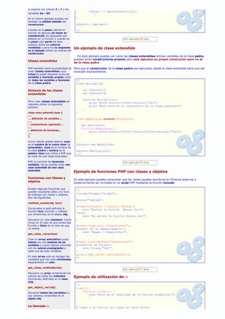 le asignan los valores 3 y 7 a las
                                                   $objeto -> Operaciones($i,$j);
variables $a y $b.
                                                      }
En el mismo ejemplo puedes ver           }
también la utilidad añadida del
constructor.                             $objeto-> imprime();

Cuando se le pasan valores la            ?>
función se ejecuta sin tomar en
consideración los asignados por
defecto en la función y cuando se                                          Ver ejemplo75.php
le pasan sólo parte de esos
valores utiliza los valores
recibidos y para los no asignados       Un ejemplo de clase extendida
en la llamada utiliza los valores del
constructor.
                                          En este ejemplo puedes ver como las clases extendidas utilizan variables de la clase padre,
                                        pueden tener constructores propios pero solo ejecutan su propio constructor pero no el
Clases extendidas
                                        de la clase padre.

PHP también tiene la posibilidad de     Para que el constructor de la clase padre sea ejecutado desde la clase extendida tiene que ser
crear clases extendidas cuya            invocado expresamente.
virtud es poder disponer tanto de
variables y funciones propias como
de todas las variables y funciones       <?
de la clase padre.                       class Multiplica{

Sintaxis de las clases                         var $factor1=7;
extendidas                                     var $factor2=8;

                                               function Multiplica(){
Para crear clases extendidas se
                                                   print $this->factor1*$this->factor2."<br>";
requiere utilizar la siguiente
sintaxis:
                                                   print "Esto está en el constructor de la clase padre<br>";
                                               }
class nuev extends base {                }
....
... definición de variables....          class MeSeOlvido extends Multiplica{
....
.. constructores (opcional)...                var $divisor=5;
....                                          function MeSeOlvido(){
.. definición de funciones...
                                                   print $this->factor1*$this->factor2/$this->divisor."<br>";
....
                                              }
}
                                         }
Como habrás podido deducir nuev
es el nombre de la nueva clase (la       $objeto= new MeSeOlvido;
extendida), base es el nombre de
la clase padre y extens es la            $objeto->Multiplica();
palabra clave que indica a PHP que        ?>
se trata de una clase extendida.

PHP no permite las herencias                                               Ver ejemplo76.php
múltiples. No es posible crear una
clase extendida de otra clase
extendida.
                                        Ejemplo de funciones PHP con clases y objetos
Funciones con Clases y
                                        En este ejemplo puedes comprobar que las clases pueden escribirse en ficheros externos y
objetos                                 posteriormente ser incluidas en un script PHP mediante la función include.

Existen algunas funciones que
                                         <?
pueden resultarte útiles a la hora
de trabajar con clases y objetos.        include("ejemplo75.php");
Son las siguientes:
                                         $busca="imprima";
method_exists(obj, func)
                                         if(method_exists ( $objeto, $busca)){
Comprueba si está definida la                echo "Existe la función $busca <br>";
función func (función y método
                                         }else{
son sinónimos) en el objeto obj.
                                             echo "No existe la función $busca <br>";
Devuelve un valor booleano. Cierto       }
(true) en el caso de que exista esa
función y falso en el caso de que        $r=get_class_vars ("Operaciones");
no exista.                               foreach ($r as $pepe=>$pepito){
                                             echo "$pepe -->$pepito<br>";
get_class_vars(clase)
                                         }
Crea un array asociativo cuyos
índices son los nombres de las           $s=get_class_methods("Operaciones");
variables y cuyos valores coinciden      foreach($s as $clave){
con los valores preasignados a               echo $clave,"<br>";
cada una de esas variables.              }
                                         print_r(get_object_vars($objeto));
En este array solo se recogen las        ?>
variables que han sido inicializadas
asignándoles un valor.

get_class_methods(clas)
                                                                           Ver ejemplo77.php
Devuelve un array conteniendo los
valores de todos los métodos            Ejemplo de utilización de ::
(funciones) definidas en la clase
clas.
                                         <?
get_object_var(obj)                      class A {
                                             function ejemplo() {
Devuelve todas las variables (y
sus valores) contenidas en el                    echo "Este es el resultado de la función ejemplo<br>";
objeto obj.                                      }
                                         }
La llamada ::                            # llamo a la funcion sin crear un nuevo objeto
 