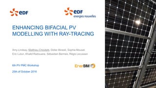 ENHANCING BIFACIAL PV
MODELLING WITH RAY-TRACING
Amy Lindsay, Matthieu Chiodetti, Didier Binesti, Sophie Mousel,
Eric Lutun, Khalid Radouane, Sébastien Bermes, Régis Lecussan
6th PV PMC Workshop
25th of October 2016
 