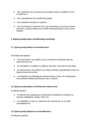 ● στην προάσπιση της πνευματικής και σωματικής υγείας των μαθητών και των
εκπαιδευτικών.
● στον εκσυγχρονισμό της εκπαιδευτικής πράξης.
● στην αειφορική λειτουργία του σχολείου.
● στην εξωστρέφεια του σχολείου μέσω της συνεργασίας με τα μέλη της τοπικής
κοινωνίας, με φορείς καθώς και με εκπαιδευτικούς οργανισμούς εντός κι εκτός
Ελλάδος.
3. Σχέσεις μεταξύ μελών εκπαιδευτικής κοινότητας
3.1. Σχέσεις μεταξύ μαθητών και εκπαιδευτικών
Οι εκπαιδευτικοί οφείλουν
● να αντιμετωπίζουν τους μαθητές τους με κατανόηση και σεβασμό προς την
προσωπικότητά τους.
● να υποστηρίζουν τη μάθηση των μαθητών τους τόσο εντός όσο και εκτός τάξης.
● να αντιμετωπίζουν τους μαθητές τους ισότιμα και δίκαια χωρίς διακρίσεις υπέρ ή εις
βάρος κάποιων από αυτούς.
● να συμβάλλουν στη διαμόρφωση σχολικού κλίματος τέτοιου που να δημιουργεί
στους μαθητές αίσθημα εμπιστοσύνης προς το σχολείο.
3.2. Σχέσεις μεταξύ μαθητών και διοικητικού προσωπικού
Οι μαθητές οφείλουν
● να σέβονται τους εργαζομένους σε διοικητικές και βοηθητικές υπηρεσίες του
σχολείου (καθαριότητα, φύλαξη, σίτιση κτλ).
● να υποβοηθούν το έργο των παραπάνω όσο είναι δυνατόν, με την ορθή
συμπεριφορά τους.
3.3. Σχέσεις μεταξύ κηδεμόνων και εκπαιδευτικών
Οι κηδεμόνες οφείλουν
 