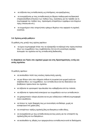 ● να σέβονται τους εκπαιδευτικούς ως επιστήμονες και εργαζομένους.
● να συνεργάζονται με τους εκπαιδευτικούς σε θέματα παιδαγωγικά και διοικητικά
(παρακολούθηση απουσιών των παιδιών τους, συζητήσεις για την πρόοδο και τη
συμπεριφορά του παιδιού τους, προσκόμιση απαραίτητων εγγράφων και στοιχείων
προς επικοινωνία κτλ.).
● να συμμετέχουν στην αντιμετώπιση κρίσιμων θεμάτων που αφορούν τη σχολική
κοινότητα.
3.4. Σχέσεις μεταξύ μαθητών
Οι μαθητές στις μεταξύ τους σχέσεις οφείλουν
● να έχουν συμπεριφορά τέτοια που να εξασφαλίζει το σεβασμό στην προσωπικότητα
όλων των συμμαθητών τους συμβάλλοντας έτσι και στη γενικότερη εύρυθμη
λειτουργία του σχολείου και της εκπαιδευτικής διαδικασίας.
4. Ασφάλεια και Υγεία στο σχολικό χώρο και στις δραστηριότητες εντός και
εκτός σχολείου
Οι μαθητές οφείλουν
● να ακολουθούν πιστά τους κανόνες προσωπικής υγιεινής.
● να μην θέτουν ούτε στον ελάχιστο κίνδυνο τη σωματική και ψυχική υγεία και
ασφάλεια ιδίων, των συμμαθητών, των εκπαιδευτικών και του διοικητικού και
βοηθητικού προσωπικού του σχολείου.
● να σέβονται τα υγειονομικά πρωτόκολλα που καθορίζονται από την πολιτεία.
● να σέβονται τα προσωπικά αντικείμενα των συμμαθητών και των εκπαιδευτικών.
● να χρησιμοποιούν κόσμια γλώσσα και να μην εκδηλώνουν επιθετική συμπεριφορά
έναντι οιουδήποτε,
● να λύνουν τις τυχόν διαφορές τους με συνεννόηση και διάλογο, χωρίς να
καταφεύγουν στη χρήση βίας.
● να αποτρέπουν πράξεις σχολικής βίας και διακρίσεων κάθε είδους.
● να συνεργάζονται με τους εκπαιδευτικούς και τους γονείς για την αποτροπή της
σχολικής βίας και των διακρίσεων.
● να ακολουθούν τις οδηγίες των εφημερευόντων εκπαιδευτικών κατά τα διαλείμματα.
 