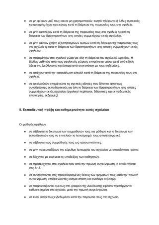 ● να μη φέρουν μαζί τους και να μη χρησιμοποιούν κινητά τηλέφωνα ή άλλες συσκευές
καταγραφής ήχου και εικόνας κατά τη διάρκεια της παρουσίας τους στο σχολείο.
● να μην καπνίζουν κατά τη διάρκεια της παρουσίας τους στο σχολείο ή κατά τη
διάρκεια των δραστηριοτήτων στις οποίες συμμετέχουν εκτός σχολείου.
● να μην κάνουν χρήση εξαρτησιογόνων ουσιών κατά τη διάρκεια της παρουσίας τους
στο σχολείο ή κατά τη διάρκεια των δραστηριοτήτων στις οποίες συμμετέχουν εκτός
σχολείου.
● να παραμένουν στο σχολικό χώρο για όλη τη διάρκεια του σχολικού ωραρίου. Η
έξοδος μαθητών από τους σχολικούς χώρους επιτρέπεται μόνον μετά από ειδική
άδεια της Διεύθυνσης και ύστερα από συνεννόηση με τους κηδεμόνες.
● να απέχουν από την κατανάλωση αλκοόλ κατά τη διάρκεια της παρουσίας τους στο
σχολείο.
● να ακολουθούν απαρέγκλιτα τις σχετικές οδηγίες που δίνονται από τους
συνοδεύοντες εκπαιδευτικούς για όλη τη διάρκεια των δραστηριοτήτων στις οποίες
συμμετέχουν εκτός σχολείου (σχολικοί περίπατοι, διδακτικές και εκπαιδευτικές
επισκέψεις, εκδρομές)
5. Εκπαιδευτική πράξη και καθημερινότητα εκτός σχολείου
Οι μαθητές οφείλουν
● να σέβονται το δικαίωμα των συμμαθητών τους για μάθηση και το δικαίωμα των
εκπαιδευτικών τους να επιτελούν το λειτούργημά τους αποτελεσματικά.
● να σέβονται τους συμμαθητές τους ως προσωπικότητες.
● να μην παρεμποδίζουν την εύρυθμη λειτουργία του σχολείου με οποιοδήποτε τρόπο.
● να δέχονται με ευγένεια τις υποδείξεις των καθηγητών.
● να προσέρχονται στο σχολείο πριν από την πρωινή συγκέντρωση, η οποία γίνεται
στις 8:15.
● να συντάσσονται στις προκαθορισμένες θέσεις των τμημάτων τους κατά την πρωινή
συγκέντρωση, επιδεικνύοντας κόσμια στάση και ανάλογο σεβασμό.
● να παρουσιάζονται αμέσως στο γραφείο της Διεύθυνσης εφόσον προσέρχονται
καθυστερημένα στο σχολείο, μετά την πρωινή συγκέντρωση.
● να είναι ευπρεπώς ενδεδυμένοι κατά την παρουσία τους στο σχολείο.
 
