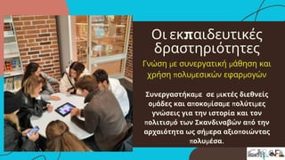 Οι εκπαιδευτικές
δραστηριότητες
Γνώση με συνεργατική μάθηση και
χρήση πολυμεσικών εφαρμογών
Συνεργαστήκαμε σε μικτές διεθνείς
ομάδες και αποκομίσαμε πολύτιμες
γνώσεις για την ιστορία και τον
πολιτισμό των Σκανδιναβών από την
αρχαιότητα ως σήμερα αξιοποιώντας
πολυμέσα.
 