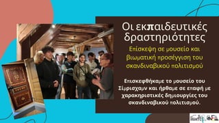 Οι εκπαιδευτικές
δραστηριότητες
Επίσκεψη σε μουσείο και
βιωματική προσέγγιση του
σκανδιναβικού πολιτισμού
Επισκεφθήκαμε το μουσείο του
Σίμρισχαμν και ήρθαμε σε επαφή με
χαρακηριστικές δημιουργίες του
σκανδιναβικού πολιτισμού.
 