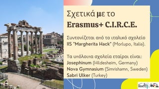 Συντονίζεται από το ιταλικό σχολείο
IIS "Margherita Hack" (Morlupo, Italia).
Τα υπόλοιπα σχολεία εταίροι είναι:
Josephinum (Hildesheim, Germany)
Nova Gymnasium (Simrishamn, Sweden)
Sabri Ulker (Turkey)
Σχετικά με το
Erasmus+ C.I.R.C.E.
 