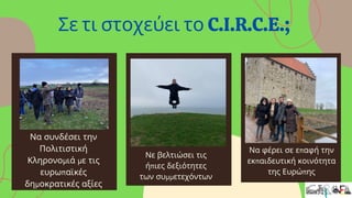 Να συνδέσει την
Πολιτιστική
Κληρονομιά με τις
ευρωπαϊκές
δημοκρατικές αξίες
Νε βελτιώσει τις
ήπιες δεξιότητες
των συμμετεχόντων
Να φέρει σε επαφή την
εκπαιδευτική κοινότητα
της Ευρώπης
Σε τι στοχεύει το C.I.R.C.E.;
 