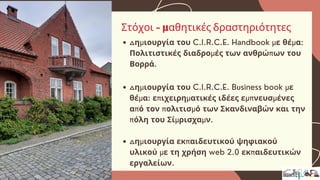 Δημιουργία του C.I.R.C.E. Handbook με θέμα:
Πολιτιστικές διαδρομές των ανθρώπων του
Βορρά.
Δημιουργία του C.I.R.C.E. Business book με
θέμα: επιχειρηματικές ιδέες εμπνευσμένες
από τον πολιτισμό των Σκανδιναβών και την
πόλη του Σίμρισχαμν.
Δημιουργία εκπαιδευτικού ψηφιακού
υλικού με τη χρήση web 2.0 εκπαιδευτικών
εργαλείων.
Στόχοι - μαθητικές δραστηριότητες
 