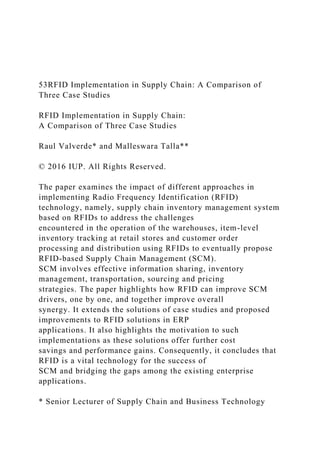53RFID Implementation in Supply Chain: A Comparison of
Three Case Studies
RFID Implementation in Supply Chain:
A Comparison of Three Case Studies
Raul Valverde* and Malleswara Talla**
© 2016 IUP. All Rights Reserved.
The paper examines the impact of different approaches in
implementing Radio Frequency Identification (RFID)
technology, namely, supply chain inventory management system
based on RFIDs to address the challenges
encountered in the operation of the warehouses, item-level
inventory tracking at retail stores and customer order
processing and distribution using RFIDs to eventually propose
RFID-based Supply Chain Management (SCM).
SCM involves effective information sharing, inventory
management, transportation, sourcing and pricing
strategies. The paper highlights how RFID can improve SCM
drivers, one by one, and together improve overall
synergy. It extends the solutions of case studies and proposed
improvements to RFID solutions in ERP
applications. It also highlights the motivation to such
implementations as these solutions offer further cost
savings and performance gains. Consequently, it concludes that
RFID is a vital technology for the success of
SCM and bridging the gaps among the existing enterprise
applications.
* Senior Lecturer of Supply Chain and Business Technology
 