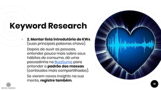 Keyword Research
● 2. Montar lista introdutória de KWs
(suas principais palavras chave).
Depois de ouvir as pessoas,
entender pouco mais sobre seus
hábitos de consumo, dê uma
passadinha no BuzzSumo para
entender o padrão das massas
(conteúdos mais compartilhados).
Se vierem novos insights na sua
mente, registre também.
10
 