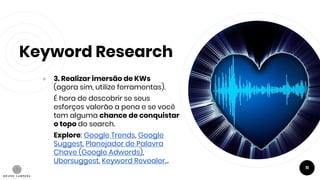 Keyword Research
● 3. Realizar imersão de KWs
(agora sim, utilize ferramentas).
É hora de descobrir se seus
esforços valerão a pena e se você
tem alguma chance de conquistar
o topo do search.
Explore: Google Trends, Google
Suggest, Planejador de Palavra
Chave (Google Adwords),
Ubersuggest, Keyword Revealer...
11
 