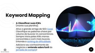 Keyword Mapping
● 4. Classificar suas KWs
(monte sua planilha).
Ative o grande amigo do SEO: Excel.
Classifique as palavras chave por
volume de buscas Vs concorrência.
Sempre inicie pelas KWs menos
concorridas e com mais buscas.
Entenda o ranking de dificuldade.
Adicione seu conhecimento de
negócios e entenda sobre funil de
jornada de compra! 12
 