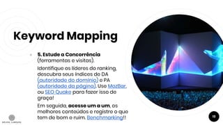 Keyword Mapping
● 5. Estude a Concorrência
(ferramentas e visitas).
Identifique os líderes do ranking,
descubra seus índices de DA
(autoridade do domínio) e PA
(autoridade da página). Use MozBar,
ou SEO Quake para fazer isso de
graça!
Em seguida, acesse um a um, os
melhores conteúdos e registre o que
tem de bom e ruim. Benchmarking!! 13
 