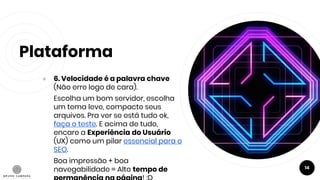 Plataforma
● 6. Velocidade é a palavra chave
(Não erre logo de cara).
Escolha um bom servidor, escolha
um tema leve, compacte seus
arquivos. Pra ver se está tudo ok,
faça o teste. E acima de tudo,
encare a Experiência do Usuário
(UX) como um pilar essencial para o
SEO.
Boa impressão + boa
navegabilidade = Alto tempo de 14
 