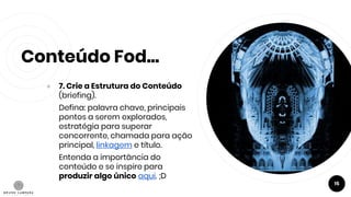 Conteúdo Fod...
● 7. Crie a Estrutura do Conteúdo
(briefing).
Defina: palavra chave, principais
pontos a serem explorados,
estratégia para superar
concorrente, chamada para ação
principal, linkagem e título.
Entenda a importância do
conteúdo e se inspire para
produzir algo único aqui. ;D
15
 