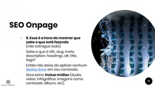 SEO Onpage
● 9. Essa é a hora de mostrar que
sabe o que está fazendo
(não estrague tudo).
Sabe o que é URL, slug, meta
description, headings, alt, title,
tags?
Então não deixe de aplicar nenhum
destes itens em seu conteúdo.
Dica extra: inclua mídias (áudio,
vídeo, infográfico, imagens como
conteúdo, álbuns, etc).
17
 