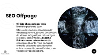 SEO Offpage
● 10. Seja obcecado por links
(o maior poder do SEO).
Sites, redes sociais, conversas de
whatsapp, fóruns, grupos, descrições
de vídeos, infográficos, pdfs, artigos,
releases, comentários… Espalhe
links externos relevantes onde
conseguir. Quanto mais portas de
entrada existirem, convidando a
entrar no seu site, sem dúvidas, mais
visitantes você receberá. 18
 