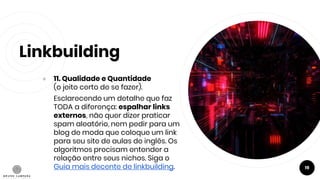 Linkbuilding
● 11. Qualidade e Quantidade
(o jeito certo de se fazer).
Esclarecendo um detalhe que faz
TODA a diferença: espalhar links
externos, não quer dizer praticar
spam aleatório, nem pedir para um
blog de moda que coloque um link
para seu site de aulas de inglês. Os
algoritmos precisam entender a
relação entre seus nichos. Siga o
Guia mais decente de linkbuilding. 19
 