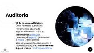 Auditoria
● 13. Se baseie em Métricas
(mas não tape sua visão).
Ferramentas são muito
importantes nessa missão.
Mais usadas: SemRush
(freemium), Majestic (freemium)
e Ahrefs (7 dias grátis).
Mas as ferramentas são apenas o
topo do iceberg. Seu conhecimento
é que é a base: roadmap auditoria. 21
 