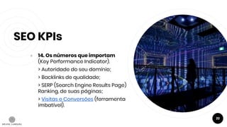 SEO KPIs
● 14. Os números que importam
(Key Performance Indicator).
> Autoridade do seu domínio;
> Backlinks de qualidade;
> SERP (Search Engine Results Page)
Ranking, de suas páginas;
> Visitas e Conversões (ferramenta
imbatível).
22
 