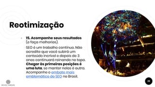 Reotimização
● 15. Acompanhe seus resultados
(e faça melhorias).
SEO é um trabalho contínuo. Não
acredite que você subirá um
conteúdo incrível e depois de 3
anos continuará reinando no topo.
Chegar às primeiras posições é
uma luta, se manter nelas é outra.
Acompanhe o embate mais
emblemático do SEO no Brasil.
23
 