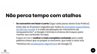 Não perca tempo com atalhos
25
● Se concentre em fazer o certo (siga cada passo deste Guia Prático).
Estes são os 15 passos seguidos por todos os principais especialistas
de SEO do mundo. E a cada atualização do mecanismo de
ranqueamento*, o Google minimiza a chance de truques para
manter seu conteúdo no topo.
Foque em ter o melhor e mais completo conteúdo para cada
palavra chave que se propor a concorrer, que todo o resto virá.
*Histórico de atualizações algorítmica do Google (!).
 