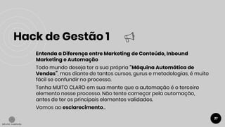 Hack de Gestão 1
27
● Entenda a Diferença entre Marketing de Conteúdo, Inbound
Marketing e Automação
Todo mundo deseja ter a sua própria “Máquina Automática de
Vendas”, mas diante de tantos cursos, gurus e metodologias, é muito
fácil se confundir no processo.
Tenha MUITO CLARO em sua mente que a automação é o terceiro
elemento nesse processo. Não tente começar pela automação,
antes de ter os principais elementos validados.
Vamos ao esclarecimento...
 