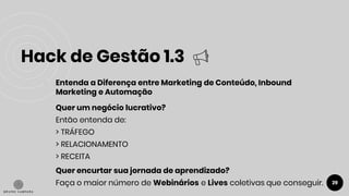 Hack de Gestão 1.3
29
● Entenda a Diferença entre Marketing de Conteúdo, Inbound
Marketing e Automação
Quer um negócio lucrativo?
Então entenda de:
> TRÁFEGO
> RELACIONAMENTO
> RECEITA
Quer encurtar sua jornada de aprendizado?
Faça o maior número de Webinários e Lives coletivas que conseguir.
 