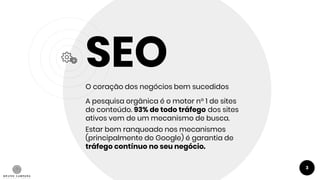 SEO
O coração dos negócios bem sucedidos
A pesquisa orgânica é o motor n° 1 de sites
de conteúdo. 93% de todo tráfego dos sites
ativos vem de um mecanismo de busca.
Estar bem ranqueado nos mecanismos
(principalmente do Google) é garantia de
tráfego contínuo no seu negócio.
3
 