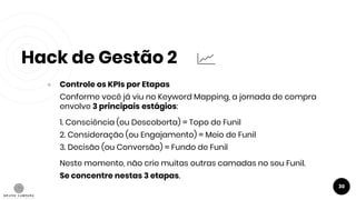 Hack de Gestão 2
30
● Controle os KPIs por Etapas
Conforme você já viu no Keyword Mapping, a jornada de compra
envolve 3 principais estágios:
1. Consciência (ou Descoberta) = Topo de Funil
2. Consideração (ou Engajamento) = Meio de Funil
3. Decisão (ou Conversão) = Fundo de Funil
Neste momento, não crie muitas outras camadas no seu Funil.
Se concentre nestas 3 etapas.
 